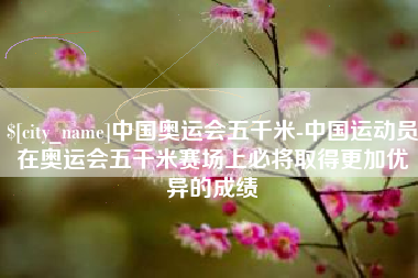 菏泽中国奥运会五千米-中国运动员在奥运会五千米赛场上必将取得更加优异的成绩