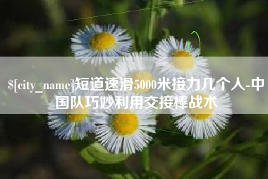 菏泽短道速滑5000米接力几个人-中国队巧妙利用交接棒战术