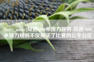 菏泽短道5000米接力规则-短道5000米接力规则不仅保证了比赛的公平公正