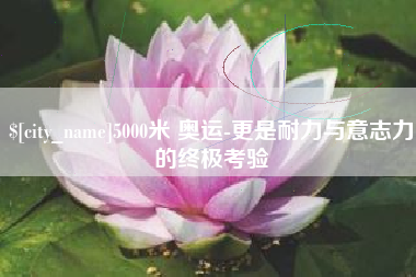 菏泽5000米 奥运-更是耐力与意志力的终极考验