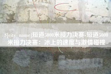 菏泽短道5000米接力决赛-短道5000米接力决赛：冰上的速度与激情碰撞