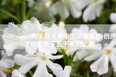 菏泽男子五千米中国记录排名-创造了中国男子五千米的记录