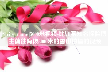 菏泽5000米视频-比如某知名探险博主前往海拔5000米的雪山拍摄的视频