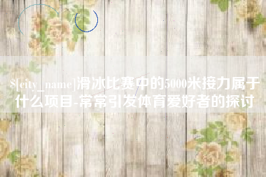 菏泽滑冰比赛中的5000米接力属于什么项目-常常引发体育爱好者的探讨