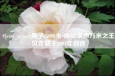菏泽男子 5000米-原纪录由万米之王贝克勒于2004年创造