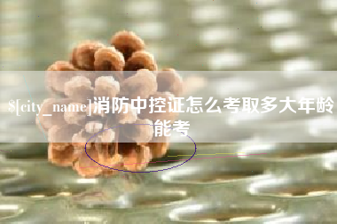 菏泽消防中控证怎么考取多大年龄能考